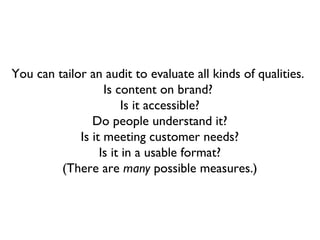 You can tailor an audit to evaluate all kinds of qualities.
                   Is content on brand?
                        Is it accessible?
                Do people understand it?
             Is it meeting customer needs?
                  Is it in a usable format?
         (There are many possible measures.)
 