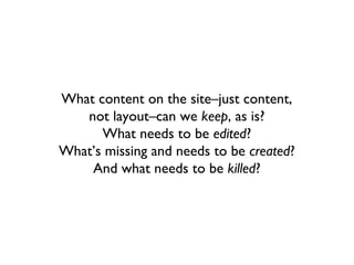 What content on the site–just content,
   not layout–can we keep, as is?
      What needs to be edited?
What’s missing and needs to be created?
    And what needs to be killed?
 