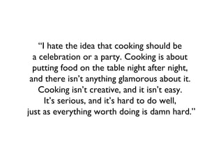 “I hate the idea that cooking should be
  a celebration or a party. Cooking is about
  putting food on the table night after night,
 and there isn’t anything glamorous about it.
    Cooking isn’t creative, and it isn’t easy.
      It’s serious, and it’s hard to do well,
just as everything worth doing is damn hard.”
 