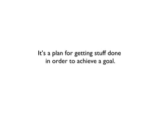 It’s a plan for getting stuff done
    in order to achieve a goal.
 