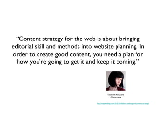 “Content strategy for the web is about bringing
editorial skill and methods into website planning. In
order to create good content, you need a plan for
  how you’re going to get it and keep it coming.”



                                               Elizabeth McGuane
                                                   @emcguane

                                  http://mappedblog.com/2010/10/04/fear-loathing-and-content-strategy/
 
