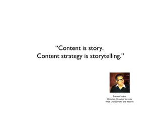 “Content is story.
Content strategy is storytelling.”




                                 Prateek Sarkar
                           Director, Creative Services
                          Walt Disney Parks and Resorts
 