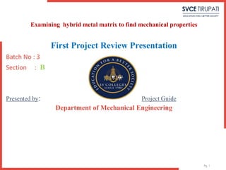 Pg. 1
First Project Review Presentation
Batch No : 3
Section : B
Presented by: Project Guide
Department of Mechanical Engineering
Examining hybrid metal matrix to find mechanical properties
 