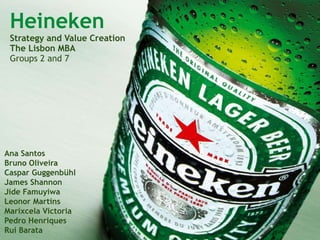 Heineken
Strategy and Value Creation
The Lisbon MBA
Groups 2 and 7
Ana Santos
Bruno Oliveira
Caspar Guggenbühl
James Shannon
Jide Famuyiwa
Leonor Martins
Marixcela Victoria
Pedro Henriques
Rui Barata
 