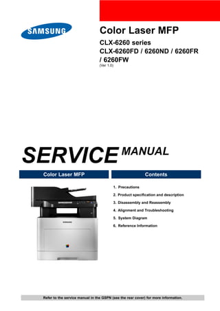 Color Laser MFP
CLX-6260 series
CLX-6260FD / 6260ND / 6260FR
/ 6260FW
(Ver 1.0)
SERVICEMANUAL
Color Laser MFP Contents
1. Precautions
2. Product specification and description
3. Disassembly and Reassembly
4. Alignment and Troubleshooting
5. System Diagram
6. Reference Information
Refer to the service manual in the GSPN (see the rear cover) for more information.
 