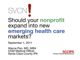 Should your nonproﬁt
expand into new
emerging health care
markets?
September 1, 2011
Wayne Pan, MD, MBA
Chief Medical Ofﬁcer                   SCCIPA
Santa Clara County IPA   A Paciﬁc Partners Medical Group
 