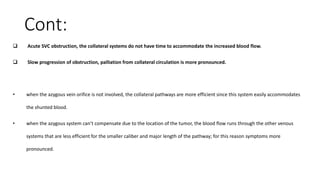 Cont:
 Acute SVC obstruction, the collateral systems do not have time to accommodate the increased blood flow.
 Slow progression of obstruction, palliation from collateral circulation is more pronounced.
• when the azygous vein orifice is not involved, the collateral pathways are more efficient since this system easily accommodates
the shunted blood.
• when the azygous system can’t compensate due to the location of the tumor, the blood flow runs through the other venous
systems that are less efficient for the smaller caliber and major length of the pathway; for this reason symptoms more
pronounced.
 