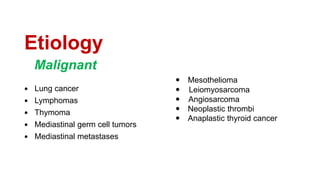 Etiology
 Lung cancer
 Lymphomas
 Thymoma
 Mediastinal germ cell tumors
 Mediastinal metastases
 Mesothelioma
 Leiomyosarcoma
 Angiosarcoma
 Neoplastic thrombi
 Anaplastic thyroid cancer
Malignant
 