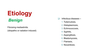 Etiology
Fibrosing mediastinitis
(idiopathic or radiation induced)
 Infectious diseases –
1. Tuberculosis,
2. Histoplasmosis,
3. Echinococcosis,
4. Syphilis,
5. Aspergillosis,
6. Blastomycosis,
7. Filariasis,
8. Nocardiosis.
Benign
 