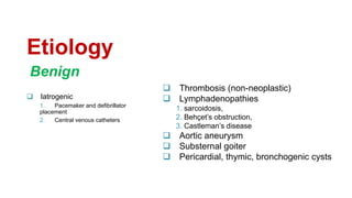 Etiology
 Iatrogenic
1. Pacemaker and defibrillator
placement
2. Central venous catheters
 Thrombosis (non-neoplastic)
 Lymphadenopathies
1. sarcoidosis,
2. Behçet’s obstruction,
3. Castleman’s disease
 Aortic aneurysm
 Substernal goiter
 Pericardial, thymic, bronchogenic cysts
Benign
 