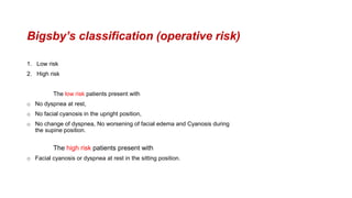 Bigsby’s classification (operative risk)
1. Low risk
2. High risk
The low risk patients present with
o No dyspnea at rest,
o No facial cyanosis in the upright position,
o No change of dyspnea, No worsening of facial edema and Cyanosis during
the supine position.
The high risk patients present with
o Facial cyanosis or dyspnea at rest in the sitting position.
 