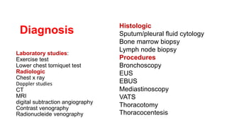 Laboratory studies:
Exercise test
Lower chest torniquet test
Radiologic
Chest x ray
Doppler studies
CT
MRI
digital subtraction angiography
Contrast venography
Radionucleide venography
Histologic
Sputum/pleural fluid cytology
Bone marrow biopsy
Lymph node biopsy
Procedures
Bronchoscopy
EUS
EBUS
Mediastinoscopy
VATS
Thoracotomy
Thoracocentesis
Diagnosis
 