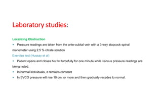 Laboratory studies:
Localizing Obstruction
 Pressure readings are taken from the ante-cubital vein with a 3-way stopcock spinal
manometer using 2.5 % citrate solution
Exercise test (Hussay et al)
 Patient opens and closes his fist forcefully for one minute while venous pressure readings are
being noted.
 In normal individuals, it remains constant
 In SVCO pressure will rise 10 cm. or more and then gradually recedes to normal.
 