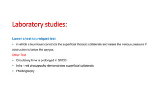 Laboratory studies:
Lower chest tourniquet test
 in which a tourniquet constricts the superficial thoracic collaterals and raises the venous pressure if
obstruction is below the azygos.
Other Test
 Circulatory time is prolonged in SVCO
 Infra –red photography demonstrates superficial collaterals
 Phlebography
 