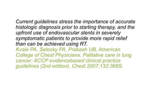 Current guidelines stress the importance of accurate
histologic diagnosis prior to starting therapy, and the
upfront use of endovascular stents in severely
symptomatic patients to provide more rapid relief
than can be achieved using RT.
Kvale PA, Selecky PA, Prakash UB, American
College of Chest Physicians. Palliative care in lung
cancer: ACCP evidencebased clinical practice
guidelines (2nd edition). Chest 2007;132:368S.
 