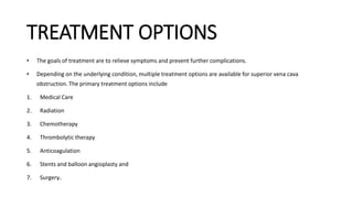 TREATMENT OPTIONS
• The goals of treatment are to relieve symptoms and prevent further complications.
• Depending on the underlying condition, multiple treatment options are available for superior vena cava
obstruction. The primary treatment options include
1. Medical Care
2. Radiation
3. Chemotherapy
4. Thrombolytic therapy
5. Anticoagulation
6. Stents and balloon angioplasty and
7. Surgery..
 
