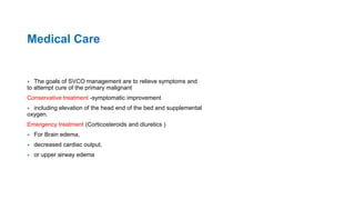 Medical Care
 The goals of SVCO management are to relieve symptoms and
to attempt cure of the primary malignant
Conservative treatment -symptomatic improvement
 including elevation of the head end of the bed and supplemental
oxygen.
Emergency treatment (Corticosteroids and diuretics )
 For Brain edema,
 decreased cardiac output,
 or upper airway edema
 