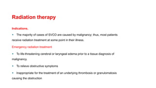 Radiation therapy
Indications.
 The majority of cases of SVCO are caused by malignancy; thus, most patients
receive radiation treatment at some point in their illness.
Emergency radiation treatment
 To life-threatening cerebral or laryngeal edema prior to a tissue diagnosis of
malignancy.
 To relieve obstructive symptoms
 Inappropriate for the treatment of an underlying thrombosis or granulomatosis
causing the obstruction
 