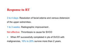 Response to RT
3 to 4 days- Resolution of facial edema and venous distension
of the upper extremities .
1 to 3 weeks- Radiographic improvement .
Not effective -Thrombosis is cause for SVCO
 When RT successfully completed in pts of SVCO with
malignancies, 10% to 20% survive more than 2 years.
 
