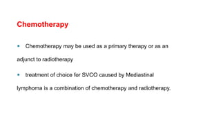 Chemotherapy
 Chemotherapy may be used as a primary therapy or as an
adjunct to radiotherapy
 treatment of choice for SVCO caused by Mediastinal
lymphoma is a combination of chemotherapy and radiotherapy.
 