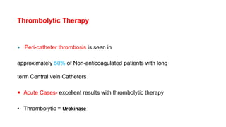 Thrombolytic Therapy
 Peri-catheter thrombosis is seen in
approximately 50% of Non-anticoagulated patients with long
term Central vein Catheters
 Acute Cases- excellent results with thrombolytic therapy
• Thrombolytic = Urokinase
 