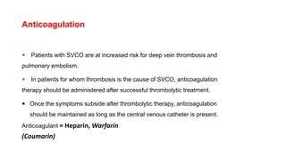 Anticoagulation
 Patients with SVCO are at increased risk for deep vein thrombosis and
pulmonary embolism.
 In patients for whom thrombosis is the cause of SVCO, anticoagulation
therapy should be administered after successful thrombolytic treatment.
 Once the symptoms subside after thrombolytic therapy, anticoagulation
should be maintained as long as the central venous catheter is present.
Anticoagulant = Heparin, Warfarin
(Coumarin)
 