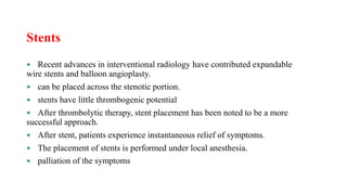 Stents
 Recent advances in interventional radiology have contributed expandable
wire stents and balloon angioplasty.
 can be placed across the stenotic portion.
 stents have little thrombogenic potential
 After thrombolytic therapy, stent placement has been noted to be a more
successful approach.
 After stent, patients experience instantaneous relief of symptoms.
 The placement of stents is performed under local anesthesia.
 palliation of the symptoms
 