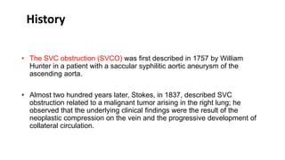 • The SVC obstruction (SVCO) was first described in 1757 by William
Hunter in a patient with a saccular syphilitic aortic aneurysm of the
ascending aorta.
• Almost two hundred years later, Stokes, in 1837, described SVC
obstruction related to a malignant tumor arising in the right lung; he
observed that the underlying clinical findings were the result of the
neoplastic compression on the vein and the progressive development of
collateral circulation.
History
 