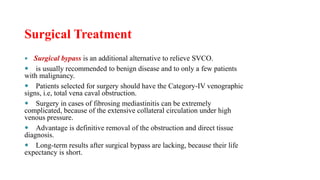 Surgical Treatment
 Surgical bypass is an additional alternative to relieve SVCO.
 is usually recommended to benign disease and to only a few patients
with malignancy.
 Patients selected for surgery should have the Category-IV venographic
signs, i.e, total vena caval obstruction.
 Surgery in cases of fibrosing mediastinitis can be extremely
complicated, because of the extensive collateral circulation under high
venous pressure.
 Advantage is definitive removal of the obstruction and direct tissue
diagnosis.
 Long-term results after surgical bypass are lacking, because their life
expectancy is short.
 