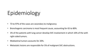 Epidemiology
• 73 to 97% of the cases are secondary to malignancy
• Bronchogenic carcinoma is most frequent cause, accounting for 65 to 80%.
• 3% of the patients with lung cancer develop SVC involvement in which 10% of the with
right-sided tumors.
• Mediastinal tumors accounts for 20%.
• Metastatic lesions are responsible for 5% of malignant SVC obstructions.
 