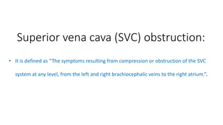 Superior vena cava (SVC) obstruction:
• It is defined as “The symptoms resulting from compression or obstruction of the SVC
system at any level, from the left and right brachiocephalic veins to the right atrium.”.
 