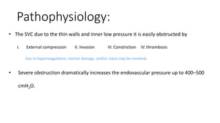 Pathophysiology:
• The SVC due to the thin walls and inner low pressure it is easily obstructed by
I. External compression II. Invasion III. Constriction IV. thrombosis
due to hypercoagulation, intimal damage, and/or stasis may be involved.
• Severe obstruction dramatically increases the endovascular pressure up to 400–500
cmH2O.
 