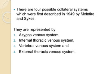  There are four possible collateral systems
which were first described in 1949 by McIntire
and Sykes.
They are represented by
1. Azygos venous system,
2. Internal thoracic venous system,
3. Vertebral venous system and
4. External thoracic venous system.
 