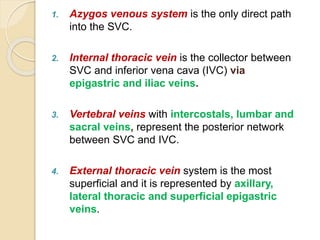 1. Azygos venous system is the only direct path
into the SVC.
2. Internal thoracic vein is the collector between
SVC and inferior vena cava (IVC) via
epigastric and iliac veins.
3. Vertebral veins with intercostals, lumbar and
sacral veins, represent the posterior network
between SVC and IVC.
4. External thoracic vein system is the most
superficial and it is represented by axillary,
lateral thoracic and superficial epigastric
veins.
 