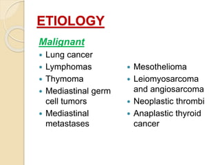 ETIOLOGY
Malignant
 Lung cancer
 Lymphomas
 Thymoma
 Mediastinal germ
cell tumors
 Mediastinal
metastases
 Mesothelioma
 Leiomyosarcoma
and angiosarcoma
 Neoplastic thrombi
 Anaplastic thyroid
cancer
 
