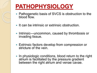 PATHOPHYSIOLOGY
 Pathogenetic basis of SVCS is obstruction to the
blood flow.
 It can be intrinsic or extrinsic obstruction.
 Intrinsic—uncommon, caused by thrombosis or
invading tissue.
 Extrinsic factors develop from compression or
stricture of the vein.
 In physiologic conditions, blood return to the right
atrium is facilitated by the pressure gradient
between the right atrium and venae cavae.
 