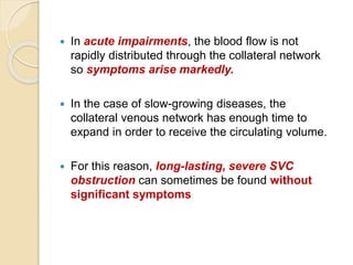  In acute impairments, the blood flow is not
rapidly distributed through the collateral network
so symptoms arise markedly.
 In the case of slow-growing diseases, the
collateral venous network has enough time to
expand in order to receive the circulating volume.
 For this reason, long-lasting, severe SVC
obstruction can sometimes be found without
significant symptoms
 