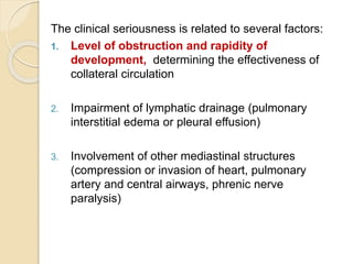 The clinical seriousness is related to several factors:
1. Level of obstruction and rapidity of
development, determining the effectiveness of
collateral circulation
2. Impairment of lymphatic drainage (pulmonary
interstitial edema or pleural effusion)
3. Involvement of other mediastinal structures
(compression or invasion of heart, pulmonary
artery and central airways, phrenic nerve
paralysis)
 