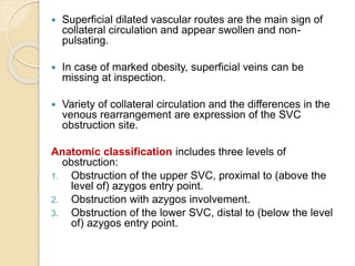  Superficial dilated vascular routes are the main sign of
collateral circulation and appear swollen and non-
pulsating.
 In case of marked obesity, superficial veins can be
missing at inspection.
 Variety of collateral circulation and the differences in the
venous rearrangement are expression of the SVC
obstruction site.
Anatomic classification includes three levels of
obstruction:
1. Obstruction of the upper SVC, proximal to (above the
level of) azygos entry point.
2. Obstruction with azygos involvement.
3. Obstruction of the lower SVC, distal to (below the level
of) azygos entry point.
 