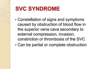 SVC SYNDROME
 Constellation of signs and symptoms
caused by obstruction of blood flow in
the superior vena cava secondary to
external compression, invasion,
constriction or thrombosis of the SVC
 Can be partial or complete obstruction
 