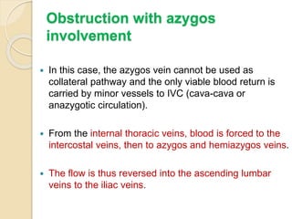 Obstruction with azygos
involvement
 In this case, the azygos vein cannot be used as
collateral pathway and the only viable blood return is
carried by minor vessels to IVC (cava-cava or
anazygotic circulation).
 From the internal thoracic veins, blood is forced to the
intercostal veins, then to azygos and hemiazygos veins.
 The flow is thus reversed into the ascending lumbar
veins to the iliac veins.
 