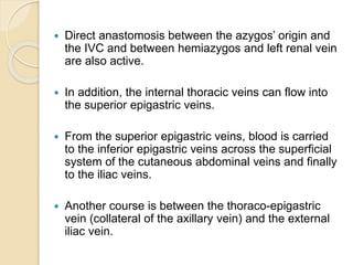  Direct anastomosis between the azygos’ origin and
the IVC and between hemiazygos and left renal vein
are also active.
 In addition, the internal thoracic veins can flow into
the superior epigastric veins.
 From the superior epigastric veins, blood is carried
to the inferior epigastric veins across the superficial
system of the cutaneous abdominal veins and finally
to the iliac veins.
 Another course is between the thoraco-epigastric
vein (collateral of the axillary vein) and the external
iliac vein.
 