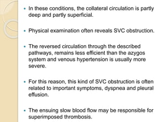  In these conditions, the collateral circulation is partly
deep and partly superficial.
 Physical examination often reveals SVC obstruction.
 The reversed circulation through the described
pathways, remains less efficient than the azygos
system and venous hypertension is usually more
severe.
 For this reason, this kind of SVC obstruction is often
related to important symptoms, dyspnea and pleural
effusion.
 The ensuing slow blood flow may be responsible for
superimposed thrombosis.
 
