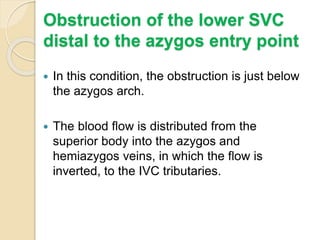 Obstruction of the lower SVC
distal to the azygos entry point
 In this condition, the obstruction is just below
the azygos arch.
 The blood flow is distributed from the
superior body into the azygos and
hemiazygos veins, in which the flow is
inverted, to the IVC tributaries.
 