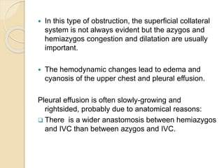  In this type of obstruction, the superficial collateral
system is not always evident but the azygos and
hemiazygos congestion and dilatation are usually
important.
 The hemodynamic changes lead to edema and
cyanosis of the upper chest and pleural effusion.
Pleural effusion is often slowly-growing and
rightsided, probably due to anatomical reasons:
 There is a wider anastomosis between hemiazygos
and IVC than between azygos and IVC.
 