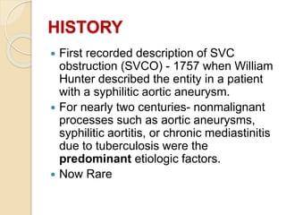 HISTORY
 First recorded description of SVC
obstruction (SVCO) - 1757 when William
Hunter described the entity in a patient
with a syphilitic aortic aneurysm.
 For nearly two centuries- nonmalignant
processes such as aortic aneurysms,
syphilitic aortitis, or chronic mediastinitis
due to tuberculosis were the
predominant etiologic factors.
 Now Rare
 