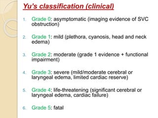 Yu’s classification (clinical)
1. Grade 0: asymptomatic (imaging evidence of SVC
obstruction)
2. Grade 1: mild (plethora, cyanosis, head and neck
edema)
3. Grade 2: moderate (grade 1 evidence + functional
impairment)
4. Grade 3: severe (mild/moderate cerebral or
laryngeal edema, limited cardiac reserve)
5. Grade 4: life-threatening (significant cerebral or
laryngeal edema, cardiac failure)
6. Grade 5: fatal
 