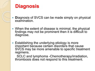 Diagnosis
 Diagnosis of SVCS can be made simply on physical
examination.
 When the extent of disease is minimal, the physical
findings may not be prominent then it is difficult to
diagnose.
 Establishing the underlying etiology is more
important because certain disorders that cause
SVCS may be more amenable to specific treatment
regimens.
SCLC and lymphoma -Chemotherapy/irradiation,
thrombosis does not respond to this treatment.
 