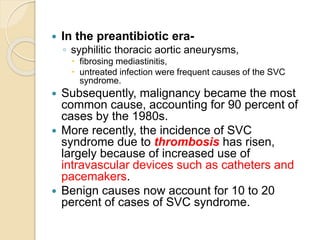  In the preantibiotic era-
◦ syphilitic thoracic aortic aneurysms,
 fibrosing mediastinitis,
 untreated infection were frequent causes of the SVC
syndrome.
 Subsequently, malignancy became the most
common cause, accounting for 90 percent of
cases by the 1980s.
 More recently, the incidence of SVC
syndrome due to thrombosis has risen,
largely because of increased use of
intravascular devices such as catheters and
pacemakers.
 Benign causes now account for 10 to 20
percent of cases of SVC syndrome.
 