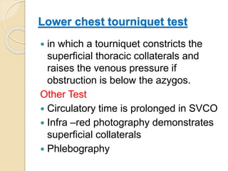 Lower chest tourniquet test
 in which a tourniquet constricts the
superficial thoracic collaterals and
raises the venous pressure if
obstruction is below the azygos.
Other Test
 Circulatory time is prolonged in SVCO
 Infra –red photography demonstrates
superficial collaterals
 Phlebography
 